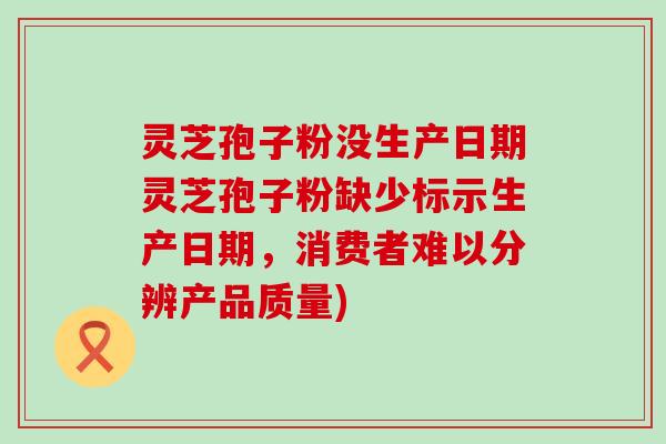 灵芝孢子粉没生产日期灵芝孢子粉缺少标示生产日期，消费者难以分辨产品质量)