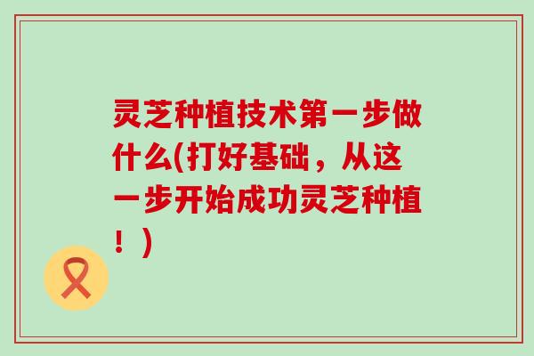 灵芝种植技术第一步做什么(打好基础，从这一步开始成功灵芝种植！)