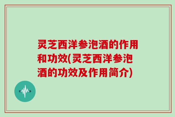 灵芝西洋参泡酒的作用和功效(灵芝西洋参泡酒的功效及作用简介)