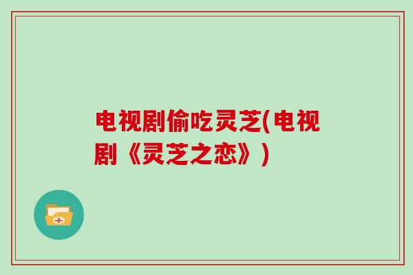 电视剧偷吃灵芝(电视剧《灵芝之恋》)