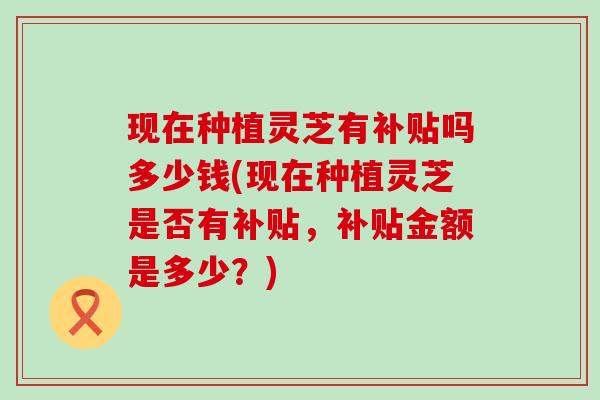 现在种植灵芝有补贴吗多少钱(现在种植灵芝是否有补贴，补贴金额是多少？)