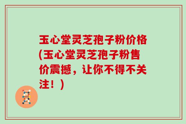 玉心堂灵芝孢子粉价格(玉心堂灵芝孢子粉售价震撼，让你不得不关注！)