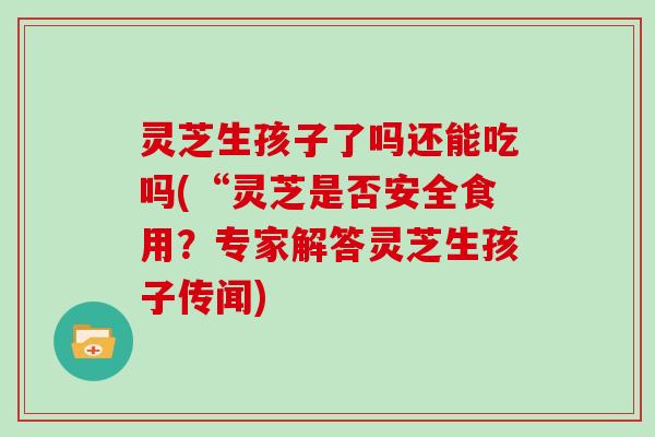 灵芝生孩子了吗还能吃吗(“灵芝是否安全食用？专家解答灵芝生孩子传闻)