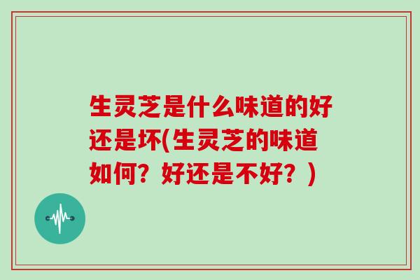 生灵芝是什么味道的好还是坏(生灵芝的味道如何？好还是不好？)