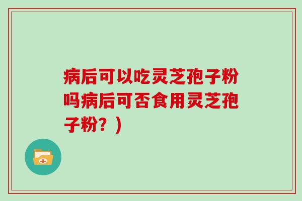 后可以吃灵芝孢子粉吗后可否食用灵芝孢子粉？)