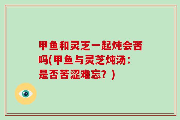 甲鱼和灵芝一起炖会苦吗(甲鱼与灵芝炖汤：是否苦涩难忘？)