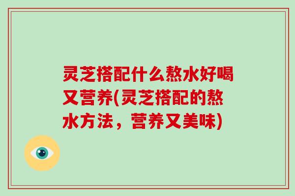 灵芝搭配什么熬水好喝又营养(灵芝搭配的熬水方法，营养又美味)