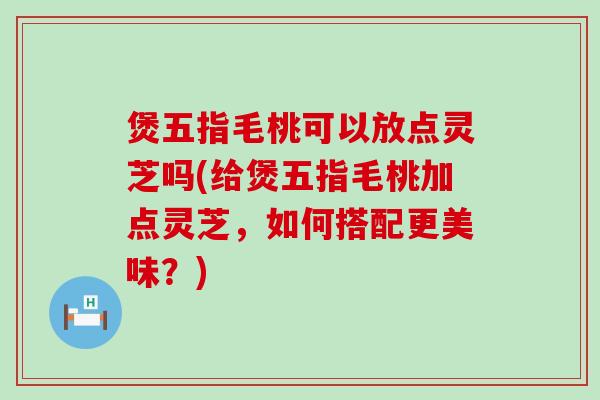 煲五指毛桃可以放点灵芝吗(给煲五指毛桃加点灵芝，如何搭配更美味？)