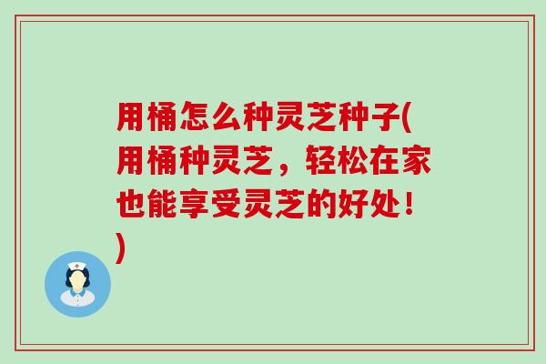 用桶怎么种灵芝种子(用桶种灵芝，轻松在家也能享受灵芝的好处！)