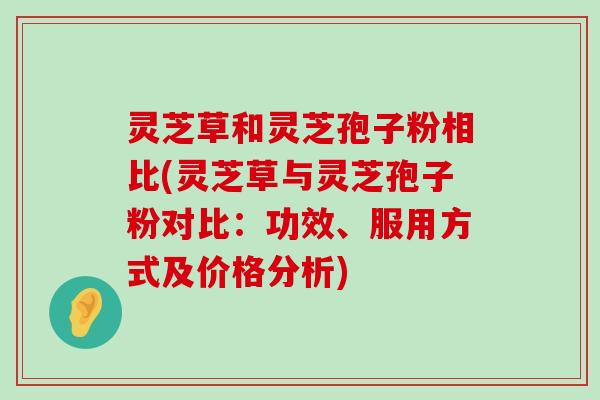 灵芝草和灵芝孢子粉相比(灵芝草与灵芝孢子粉对比：功效、服用方式及价格分析)