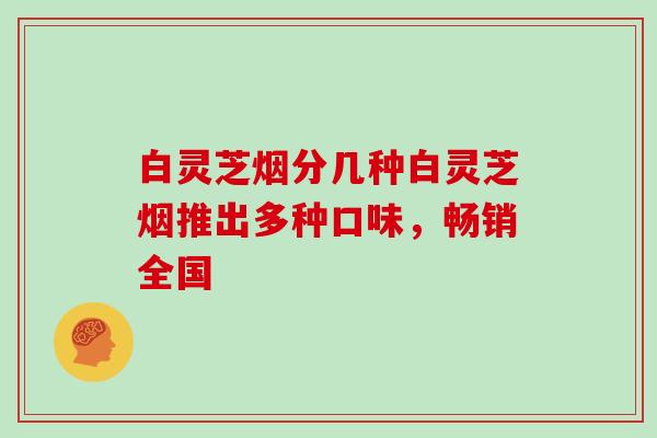 白灵芝烟分几种白灵芝烟推出多种口味，畅销全国