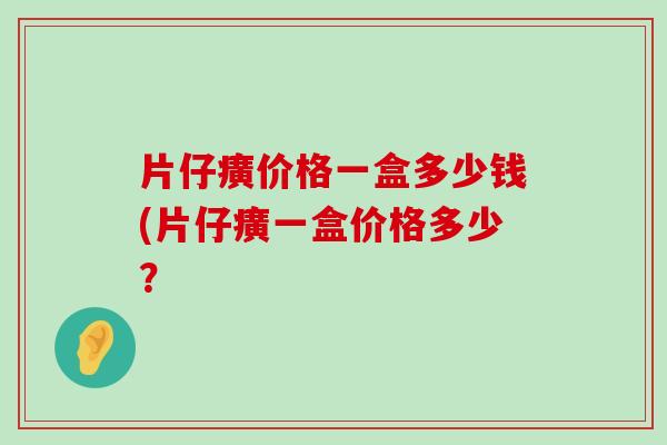 片仔癀价格一盒多少钱(片仔癀一盒价格多少？