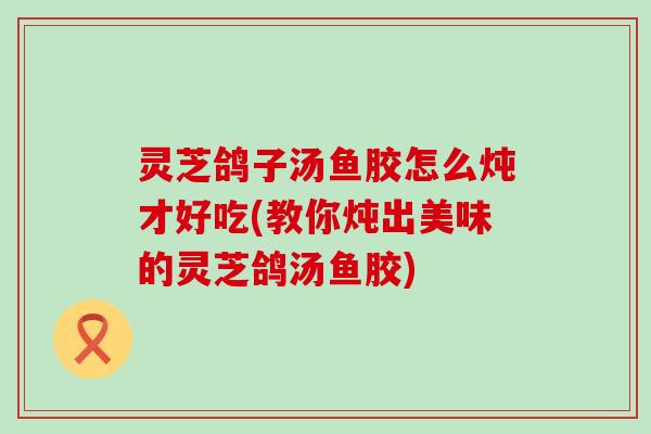 灵芝鸽子汤鱼胶怎么炖才好吃(教你炖出美味的灵芝鸽汤鱼胶)