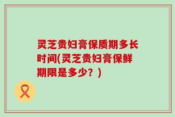 灵芝贵妇膏保质期多长时间(灵芝贵妇膏保鲜期限是多少？)