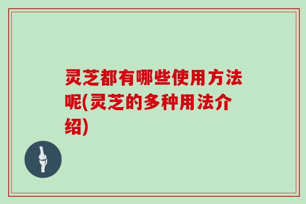 灵芝都有哪些使用方法呢(灵芝的多种用法介绍)