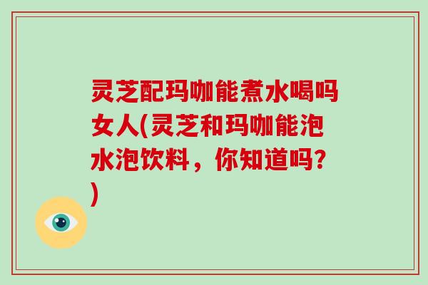 灵芝配玛咖能煮水喝吗女人(灵芝和玛咖能泡水泡饮料，你知道吗？)