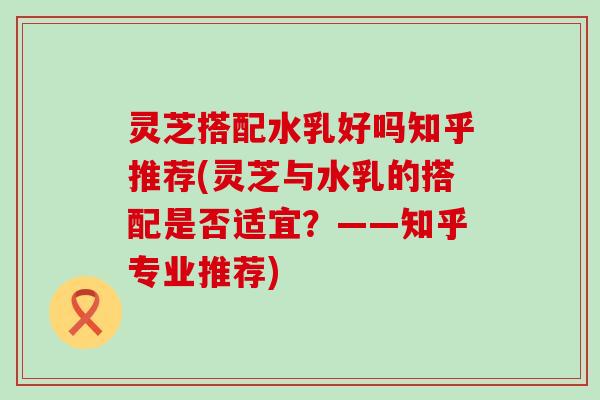 灵芝搭配水乳好吗知乎推荐(灵芝与水乳的搭配是否适宜？——知乎专业推荐)