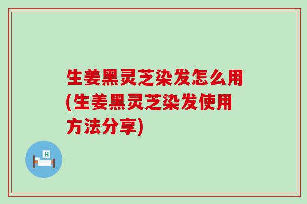 生姜黑灵芝染发怎么用(生姜黑灵芝染发使用方法分享)