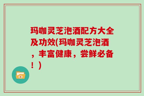 玛咖灵芝泡酒配方大全及功效(玛咖灵芝泡酒，丰富健康，尝鲜必备！)