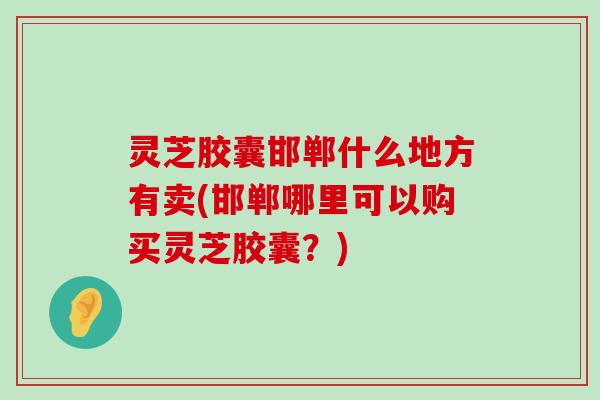 灵芝胶囊邯郸什么地方有卖(邯郸哪里可以购买灵芝胶囊？)