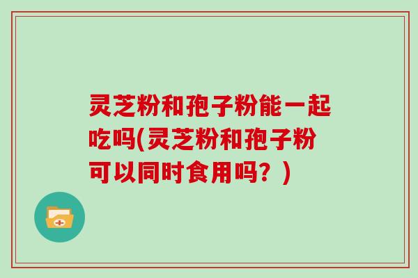 灵芝粉和孢子粉能一起吃吗(灵芝粉和孢子粉可以同时食用吗？)