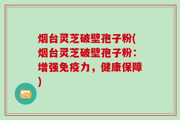 烟台灵芝破壁孢子粉(烟台灵芝破壁孢子粉：增强免疫力，健康保障)