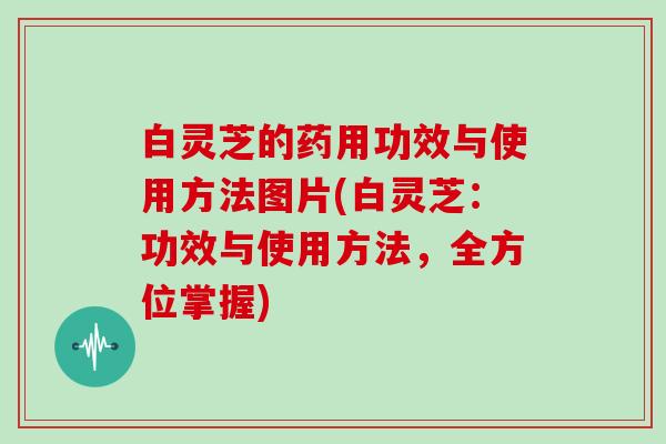 白灵芝的药用功效与使用方法图片(白灵芝：功效与使用方法，全方位掌握)