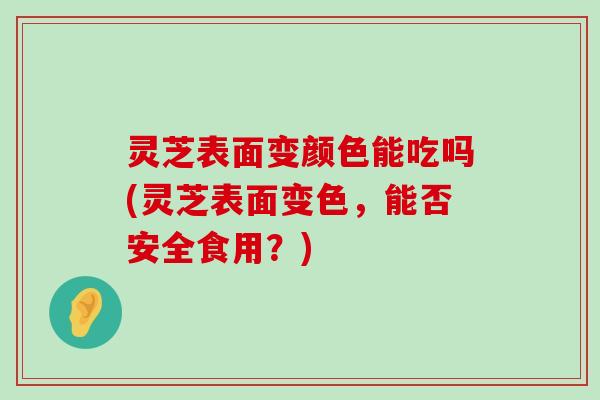 灵芝表面变颜色能吃吗(灵芝表面变色，能否安全食用？)