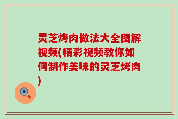 灵芝烤肉做法大全图解视频(精彩视频教你如何制作美味的灵芝烤肉)