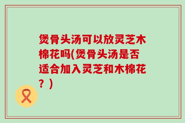 煲骨头汤可以放灵芝木棉花吗(煲骨头汤是否适合加入灵芝和木棉花？)