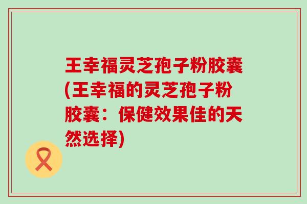 王幸福灵芝孢子粉胶囊(王幸福的灵芝孢子粉胶囊：保健效果佳的天然选择)