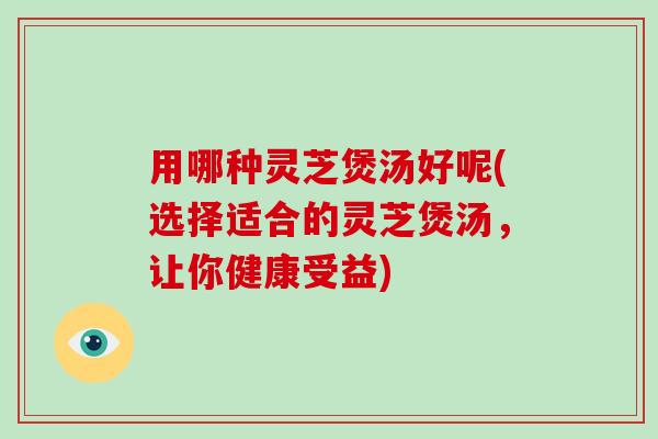 用哪种灵芝煲汤好呢(选择适合的灵芝煲汤，让你健康受益)