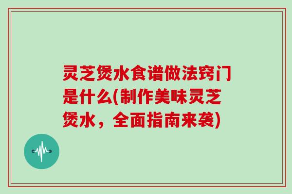 灵芝煲水食谱做法窍门是什么(制作美味灵芝煲水，全面指南来袭)