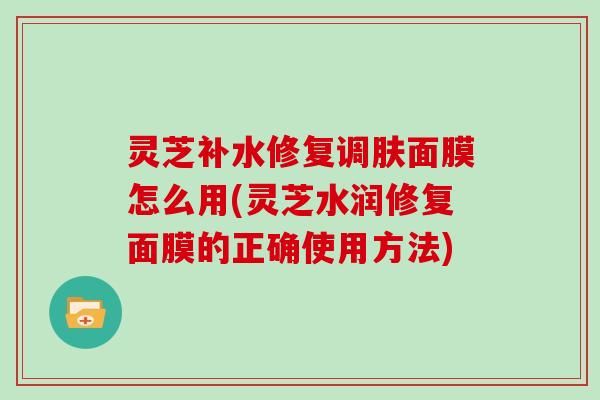 灵芝补水修复调肤面膜怎么用(灵芝水润修复面膜的正确使用方法)