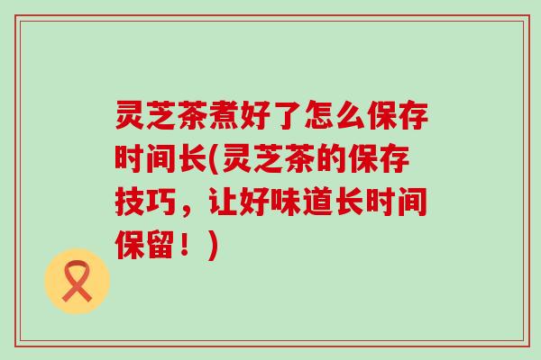 灵芝茶煮好了怎么保存时间长(灵芝茶的保存技巧，让好味道长时间保留！)