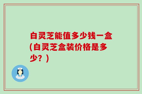 白灵芝能值多少钱一盒(白灵芝盒装价格是多少？)