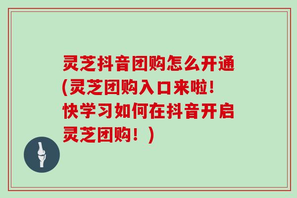 灵芝抖音团购怎么开通(灵芝团购入口来啦！快学习如何在抖音开启灵芝团购！)