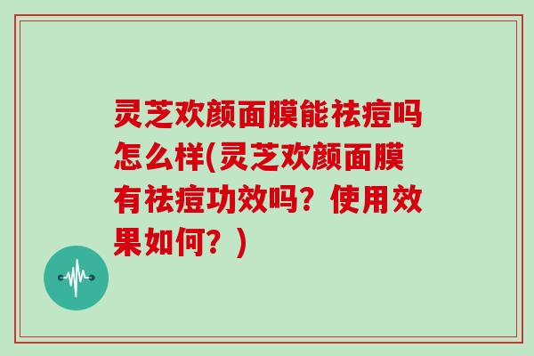 灵芝欢颜面膜能祛痘吗怎么样(灵芝欢颜面膜有祛痘功效吗？使用效果如何？)