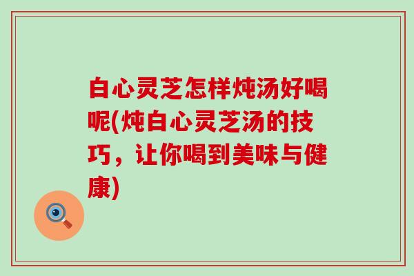 白心灵芝怎样炖汤好喝呢(炖白心灵芝汤的技巧，让你喝到美味与健康)