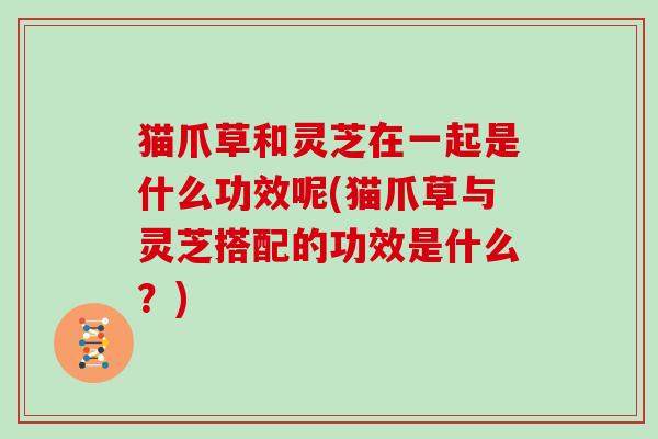 猫爪草和灵芝在一起是什么功效呢(猫爪草与灵芝搭配的功效是什么？)