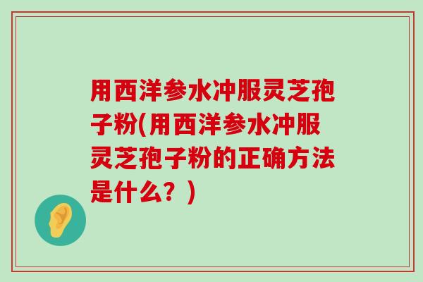 用西洋参水冲服灵芝孢子粉(用西洋参水冲服灵芝孢子粉的正确方法是什么？)