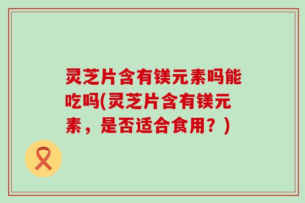 灵芝片含有镁元素吗能吃吗(灵芝片含有镁元素，是否适合食用？)