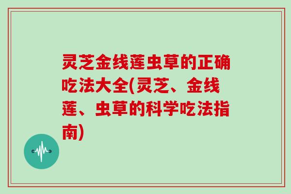 灵芝金线莲虫草的正确吃法大全(灵芝、金线莲、虫草的科学吃法指南)