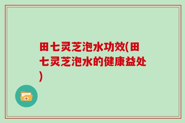 田七灵芝泡水功效(田七灵芝泡水的健康益处)