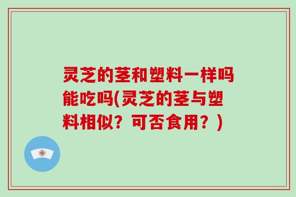 灵芝的茎和塑料一样吗能吃吗(灵芝的茎与塑料相似？可否食用？)