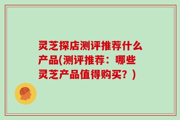 灵芝探店测评推荐什么产品(测评推荐：哪些灵芝产品值得购买？)