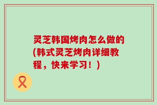 灵芝韩国烤肉怎么做的(韩式灵芝烤肉详细教程，快来学习！)