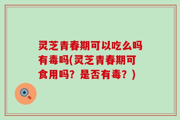 灵芝青春期可以吃么吗有毒吗(灵芝青春期可食用吗？是否有毒？)