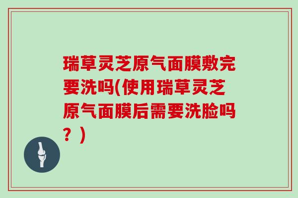 瑞草灵芝原气面膜敷完要洗吗(使用瑞草灵芝原气面膜后需要洗脸吗？)