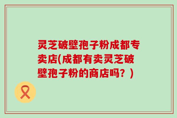 灵芝破壁孢子粉成都专卖店(成都有卖灵芝破壁孢子粉的商店吗？)